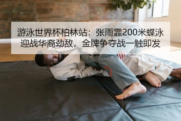 游泳世界杯柏林站：张雨霏200米蝶泳迎战华裔劲敌，金牌争夺战一触即发